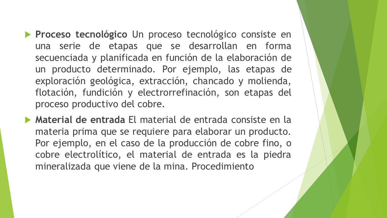 Proceso tecnológico Un proceso tecnológico consiste en una serie de etapas que se desarrollan en forma secuenciada y planificada en función de la elaboración de un producto determinado. Por ejemplo, las etapas de exploración geológica, extracción, chancado y molienda, flotación, fundición y electrorrefinación, son etapas del proceso productivo del cobre.