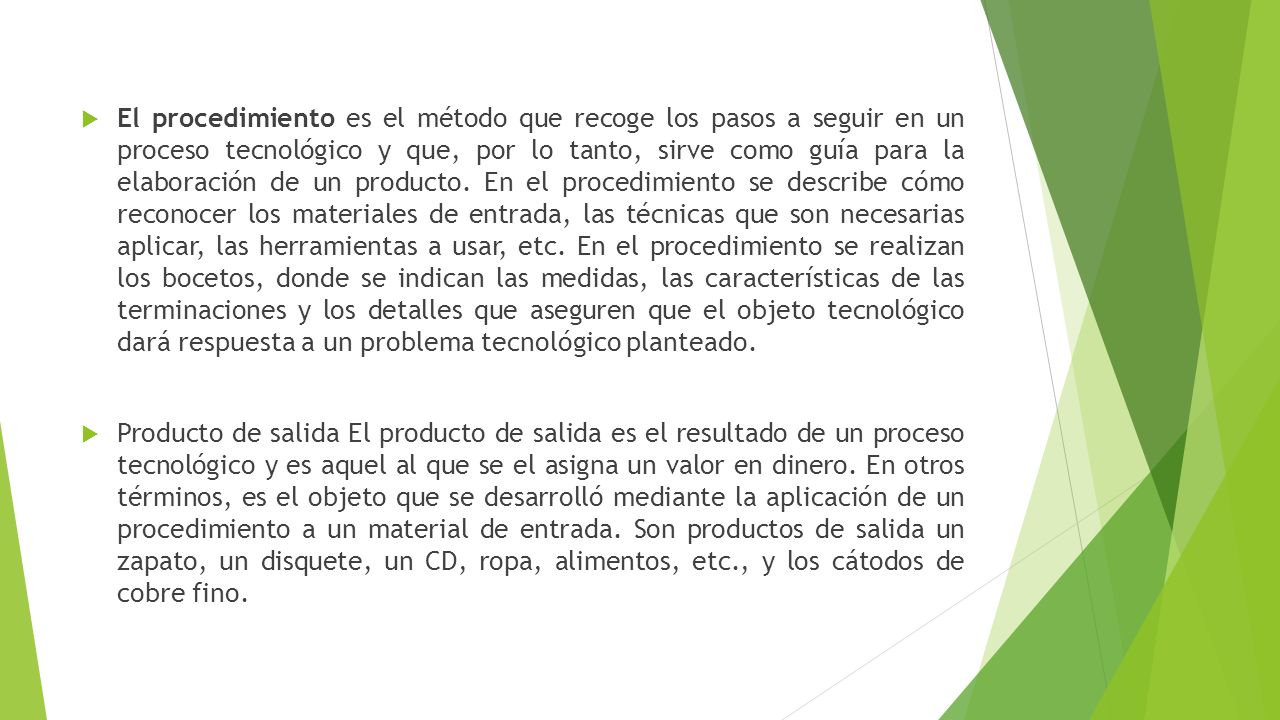 El procedimiento es el método que recoge los pasos a seguir en un proceso tecnológico y que, por lo tanto, sirve como guía para la elaboración de un producto. En el procedimiento se describe cómo reconocer los materiales de entrada, las técnicas que son necesarias aplicar, las herramientas a usar, etc. En el procedimiento se realizan los bocetos, donde se indican las medidas, las características de las terminaciones y los detalles que aseguren que el objeto tecnológico dará respuesta a un problema tecnológico planteado.