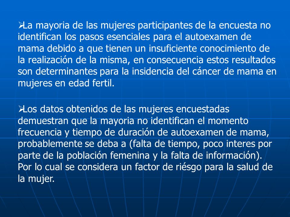 La mayoria de las mujeres participantes de la encuesta no identifican los pasos esenciales para el autoexamen de mama debido a que tienen un insuficiente conocimiento de la realización de la misma, en consecuencia estos resultados son determinantes para la insidencia del cáncer de mama en mujeres en edad fertil.