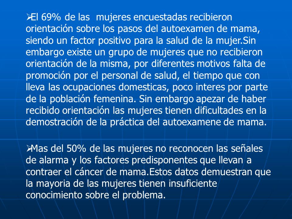 El 69% de las mujeres encuestadas recibieron orientación sobre los pasos del autoexamen de mama, siendo un factor positivo para la salud de la mujer.Sin embargo existe un grupo de mujeres que no recibieron orientación de la misma, por diferentes motivos falta de promoción por el personal de salud, el tiempo que con lleva las ocupaciones domesticas, poco interes por parte de la población femenina. Sin embargo apezar de haber recibido orientación las mujeres tienen dificultades en la demostración de la práctica del autoexamene de mama.