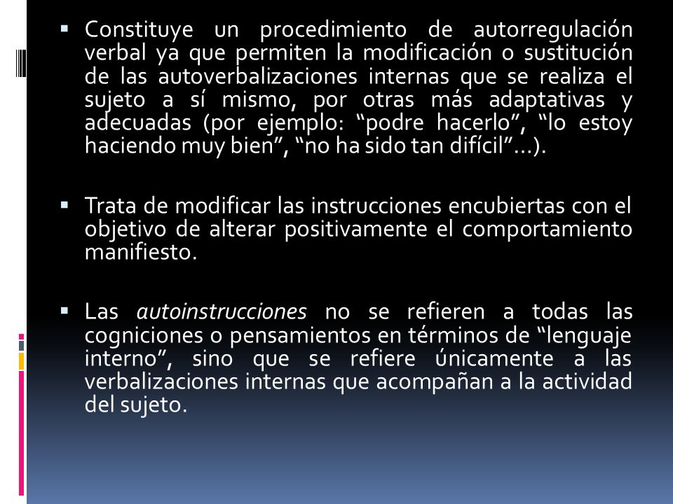 Constituye un procedimiento de autorregulación verbal ya que permiten la modificación o sustitución de las autoverbalizaciones internas que se realiza el sujeto a sí mismo, por otras más adaptativas y adecuadas (por ejemplo: podre hacerlo , lo estoy haciendo muy bien , no ha sido tan difícil …).