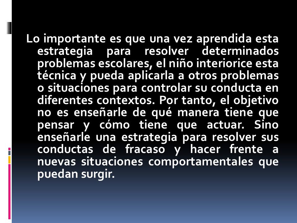 Lo importante es que una vez aprendida esta estrategia para resolver determinados problemas escolares, el niño interiorice esta técnica y pueda aplicarla a otros problemas o situaciones para controlar su conducta en diferentes contextos.