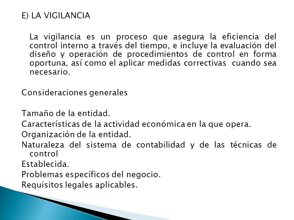 E) LA VIGILANCIA La vigilancia es un proceso que asegura la eficiencia del control interno a través del tiempo, e incluye la evaluación del diseño y operación de procedimientos de control en forma oportuna, así como el aplicar medidas correctivas cuando sea necesario.