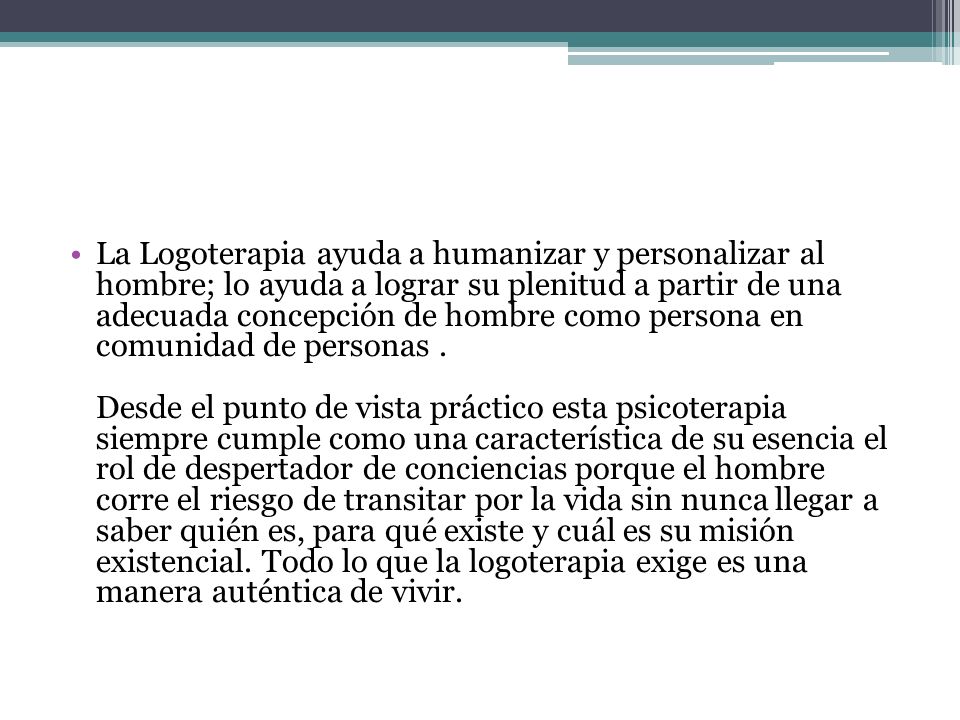 La Logoterapia ayuda a humanizar y personalizar al hombre; lo ayuda a lograr su plenitud a partir de una adecuada concepción de hombre como persona en comunidad de personas .