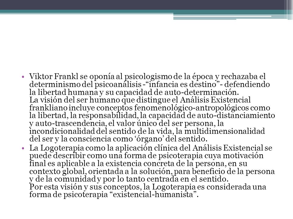 Viktor Frankl se oponía al psicologismo de la época y rechazaba el determinismo del psicoanálisis - infancia es destino - defendiendo la libertad humana y su capacidad de auto-determinación. La visión del ser humano que distingue el Análisis Existencial frankliano incluye conceptos fenomenológico-antropológicos como la libertad, la responsabilidad, la capacidad de auto-distanciamiento y auto-trascendencia, el valor único del ser persona, la incondicionalidad del sentido de la vida, la multidimensionalidad del ser y la consciencia como ‘órgano’ del sentido.