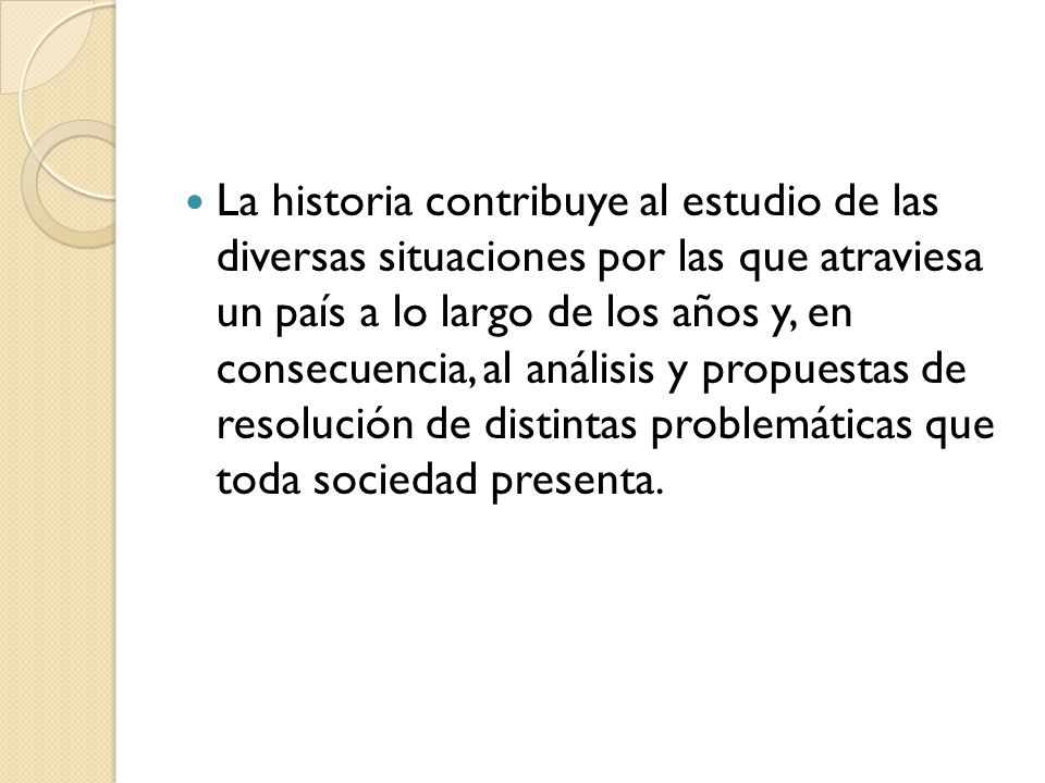 La historia contribuye al estudio de las diversas situaciones por las que atraviesa un país a lo largo de los años y, en consecuencia, al análisis y propuestas de resolución de distintas problemáticas que toda sociedad presenta.