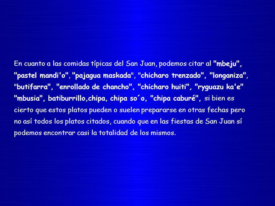En cuanto a las comidas típicas del San Juan, podemos citar al mbeju , pastel mandi o , pajagua maskada , chicharo trenzado , longaniza , butifarra , enrollado de chancho , chicharo huiti , ryguazu ka e mbusia , batiburrillo,chipa, chipa so´o, chipa caburé , si bien es cierto que estos platos pueden o suelen prepararse en otras fechas pero no así todos los platos citados, cuando que en las fiestas de San Juan sí podemos encontrar casi la totalidad de los mismos.