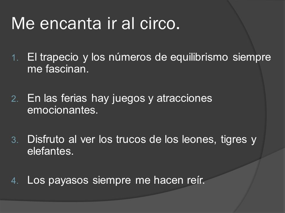 Me encanta ir al circo. El trapecio y los números de equilibrismo siempre me fascinan. En las ferias hay juegos y atracciones emocionantes.