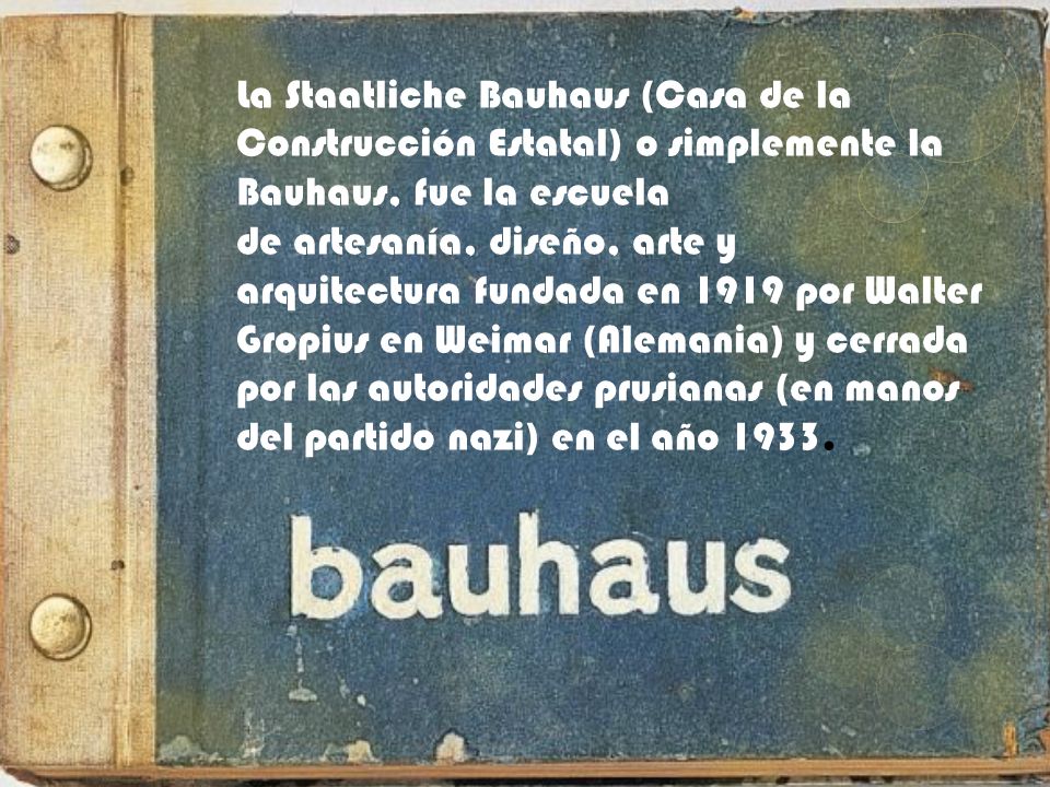 La Staatliche Bauhaus (Casa de la Construcción Estatal) o simplemente la Bauhaus, fue la escuela de artesanía, diseño, arte y arquitectura fundada en 1919 por Walter Gropius en Weimar (Alemania) y cerrada por las autoridades prusianas (en manos del partido nazi) en el año 1933.