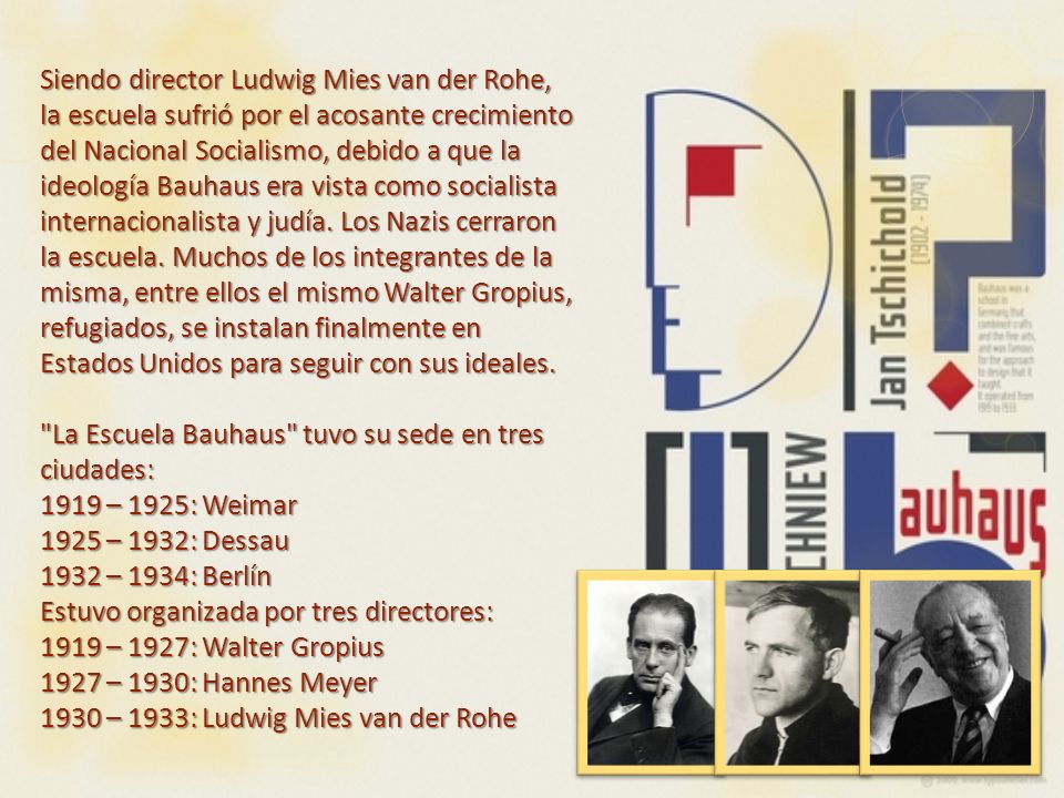 Siendo director Ludwig Mies van der Rohe, la escuela sufrió por el acosante crecimiento del Nacional Socialismo, debido a que la ideología Bauhaus era vista como socialista internacionalista y judía. Los Nazis cerraron la escuela. Muchos de los integrantes de la misma, entre ellos el mismo Walter Gropius, refugiados, se instalan finalmente en Estados Unidos para seguir con sus ideales.
