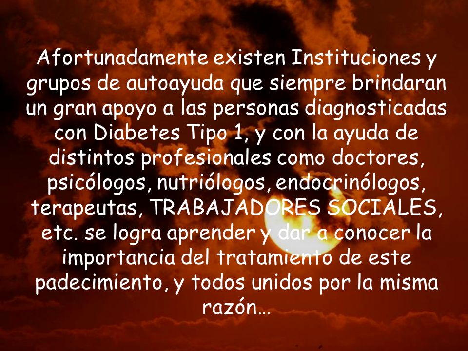 Afortunadamente existen Instituciones y grupos de autoayuda que siempre brindaran un gran apoyo a las personas diagnosticadas con Diabetes Tipo 1, y con la ayuda de distintos profesionales como doctores, psicólogos, nutriólogos, endocrinólogos, terapeutas, TRABAJADORES SOCIALES, etc.