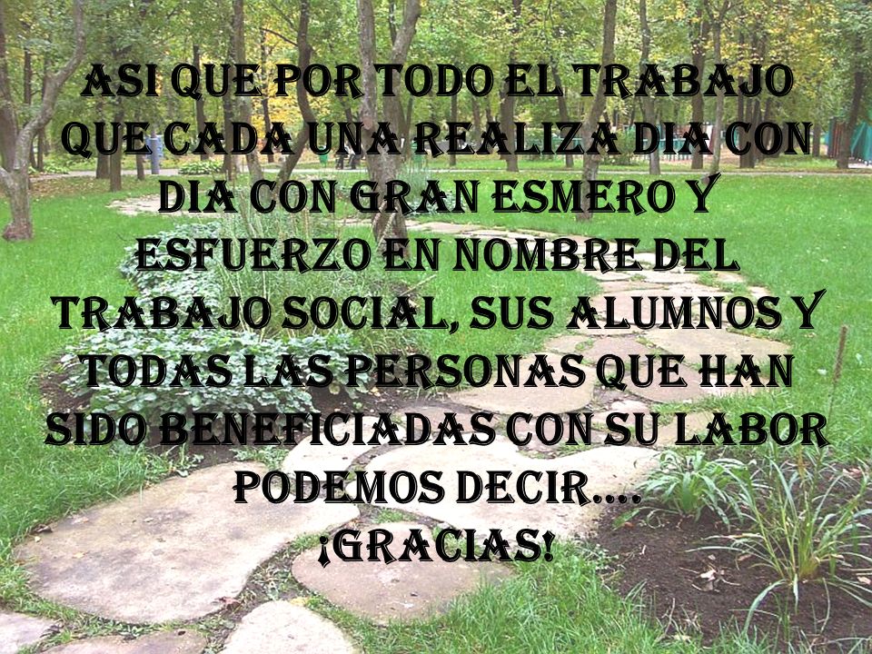 ASI QUE POR TODO EL TRABAJO QUE CADA UNA REALIZA DIA CON DIA CON GRAN ESMERO Y ESFUERZO EN NOMBRE DEL TRABAJO SOCIAL, SUS ALUMNOS Y TODAS LAS PERSONAS QUE HAN SIDO BENEFICIADAS CON SU LABOR PODEMOS DECIR….