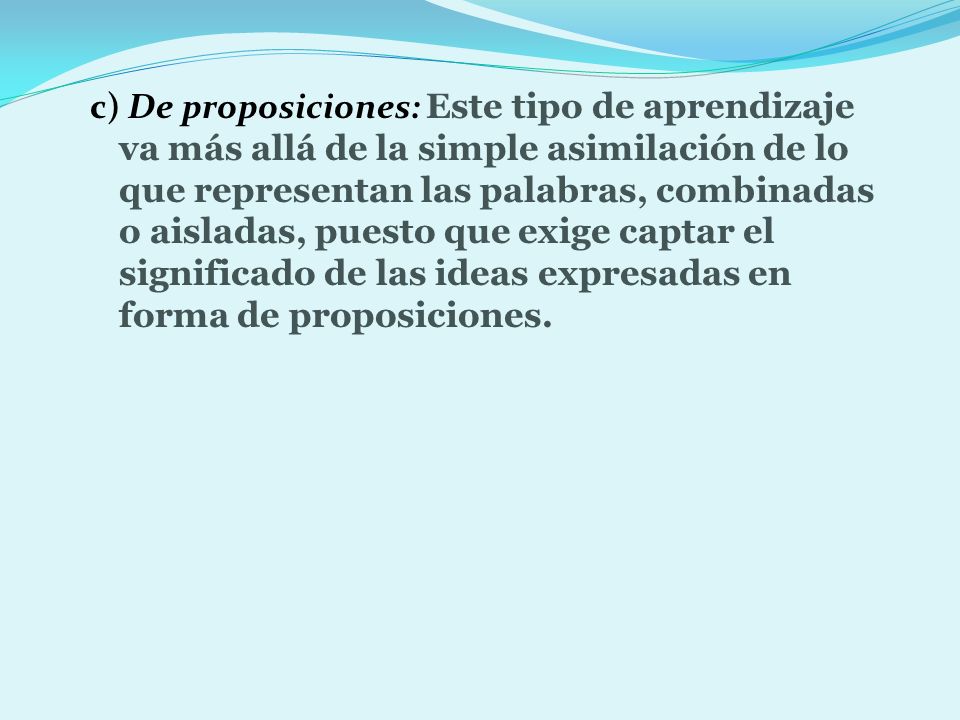 c) De proposiciones: Este tipo de aprendizaje va más allá de la simple asimilación de lo que representan las palabras, combinadas o aisladas, puesto que exige captar el significado de las ideas expresadas en forma de proposiciones.