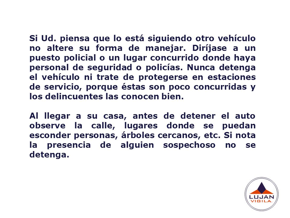Si Ud. piensa que lo está siguiendo otro vehículo no altere su forma de manejar. Diríjase a un puesto policial o un lugar concurrido donde haya personal de seguridad o policías. Nunca detenga el vehículo ni trate de protegerse en estaciones de servicio, porque éstas son poco concurridas y los delincuentes las conocen bien.