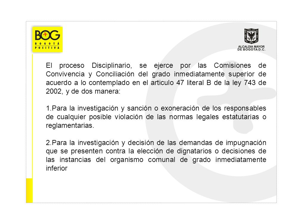 El proceso Disciplinario, se ejerce por las Comisiones de Convivencia y Conciliación del grado inmediatamente superior de acuerdo a lo contemplado en el articulo 47 literal B de la ley 743 de 2002, y de dos manera:
