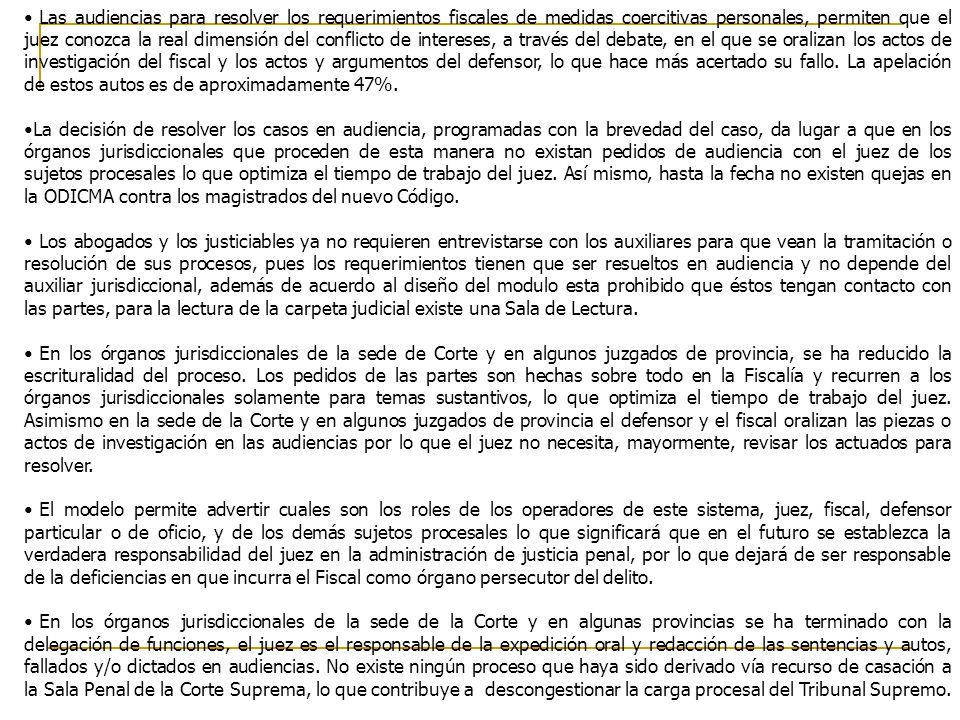 Las audiencias para resolver los requerimientos fiscales de medidas coercitivas personales, permiten que el juez conozca la real dimensión del conflicto de intereses, a través del debate, en el que se oralizan los actos de investigación del fiscal y los actos y argumentos del defensor, lo que hace más acertado su fallo. La apelación de estos autos es de aproximadamente 47%.