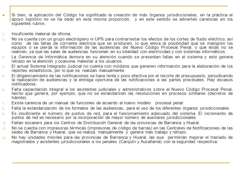 Si bien, la aplicación del Código ha significado la creación de más órganos jurisdiccionales, en la práctica el apoyo logístico no se ha dado en esta misma proporción, y en este sentido se advierten carencias en los siguientes rubros: