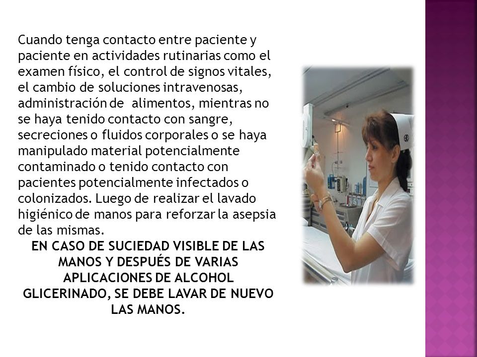 Cuando tenga contacto entre paciente y paciente en actividades rutinarias como el examen físico, el control de signos vitales, el cambio de soluciones intravenosas, administración de alimentos, mientras no se haya tenido contacto con sangre, secreciones o fluidos corporales o se haya manipulado material potencialmente contaminado o tenido contacto con pacientes potencialmente infectados o colonizados. Luego de realizar el lavado higiénico de manos para reforzar la asepsia de las mismas.
