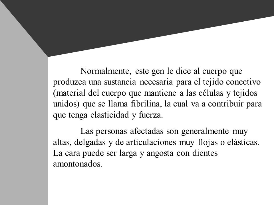 Normalmente, este gen le dice al cuerpo que produzca una sustancia necesaria para el tejido conectivo (material del cuerpo que mantiene a las células y tejidos unidos) que se llama fibrilina, la cual va a contribuir para que tenga elasticidad y fuerza.