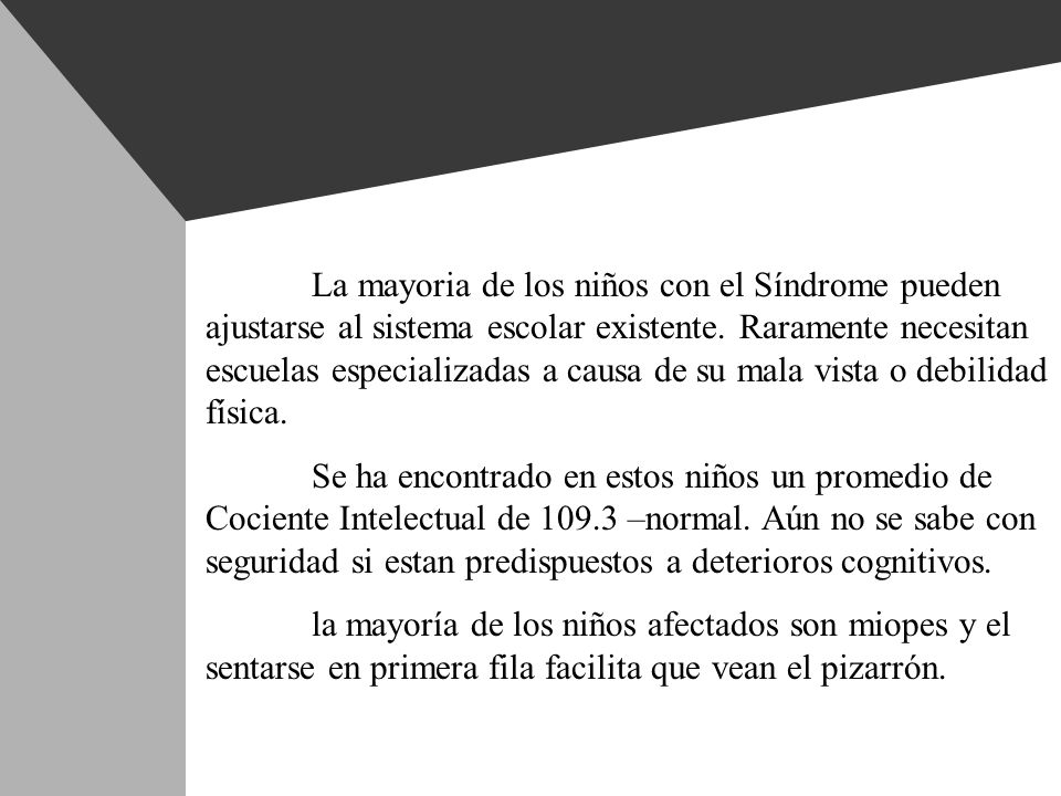 La mayoria de los niños con el Síndrome pueden ajustarse al sistema escolar existente. Raramente necesitan escuelas especializadas a causa de su mala vista o debilidad física.