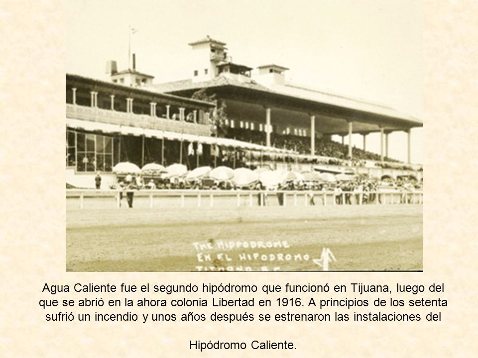 Agua Caliente fue el segundo hipódromo que funcionó en Tijuana, luego del que se abrió en la ahora colonia Libertad en 1916.