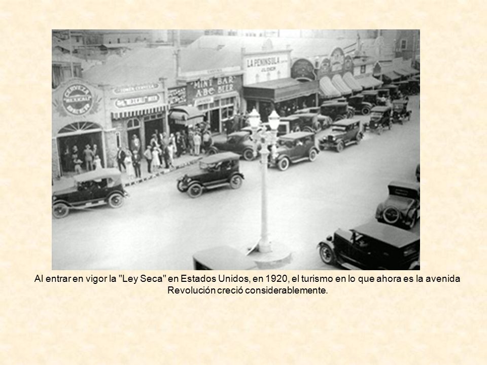 Al entrar en vigor la Ley Seca en Estados Unidos, en 1920, el turismo en lo que ahora es la avenida Revolución creció considerablemente.