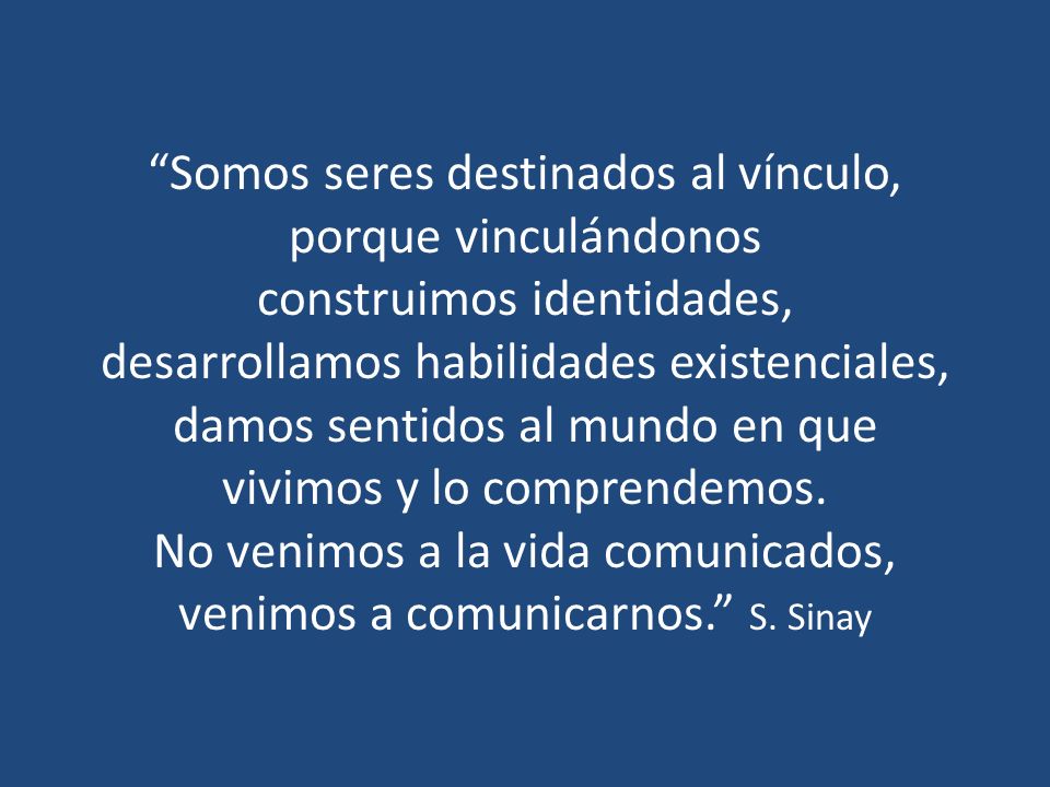 Somos seres destinados al vínculo, porque vinculándonos construimos identidades, desarrollamos habilidades existenciales, damos sentidos al mundo en que vivimos y lo comprendemos.