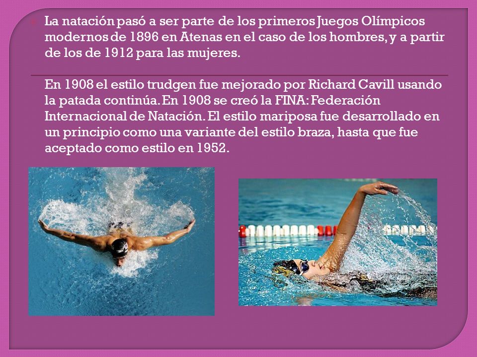 La natación pasó a ser parte de los primeros Juegos Olímpicos modernos de 1896 en Atenas en el caso de los hombres, y a partir de los de 1912 para las mujeres.
