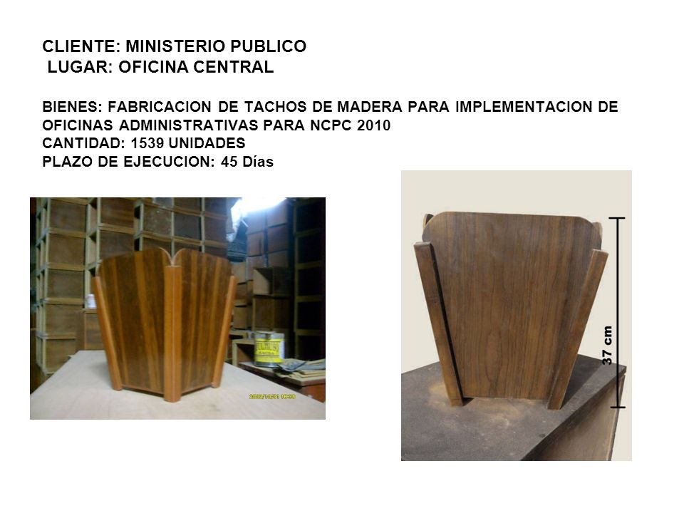 CLIENTE: MINISTERIO PUBLICO LUGAR: OFICINA CENTRAL BIENES: FABRICACION DE TACHOS DE MADERA PARA IMPLEMENTACION DE OFICINAS ADMINISTRATIVAS PARA NCPC 2010 CANTIDAD: 1539 UNIDADES PLAZO DE EJECUCION: 45 Días
