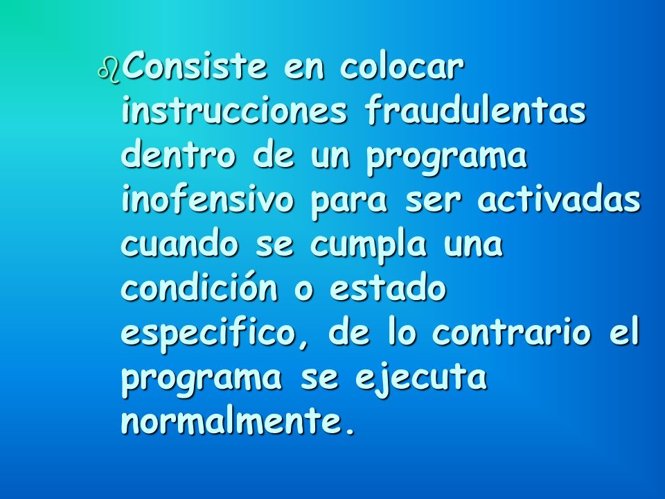 Consiste en colocar instrucciones fraudulentas dentro de un programa inofensivo para ser activadas cuando se cumpla una condición o estado especifico, de lo contrario el programa se ejecuta normalmente.