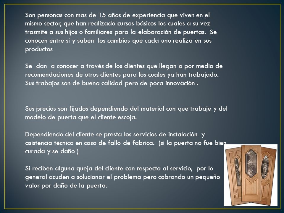 Son personas con mas de 15 años de experiencia que viven en el mismo sector, que han realizado cursos básicos los cuales a su vez trasmite a sus hijos o familiares para la elaboración de puertas. Se conocen entre si y saben los cambios que cada uno realiza en sus productos
