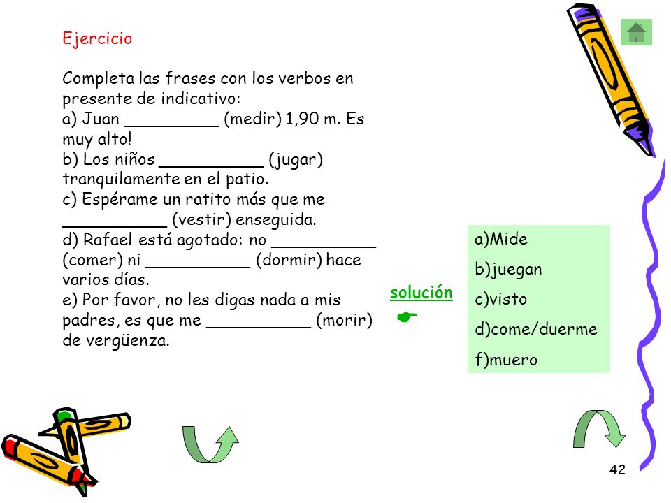 Ejercicio Completa las frases con los verbos en presente de indicativo: a) Juan _________ (medir) 1,90 m. Es muy alto! b) Los niños __________ (jugar) tranquilamente en el patio. c) Espérame un ratito más que me __________ (vestir) enseguida. d) Rafael está agotado: no __________ (comer) ni __________ (dormir) hace varios días. e) Por favor, no les digas nada a mis padres, es que me __________ (morir) de vergüenza.