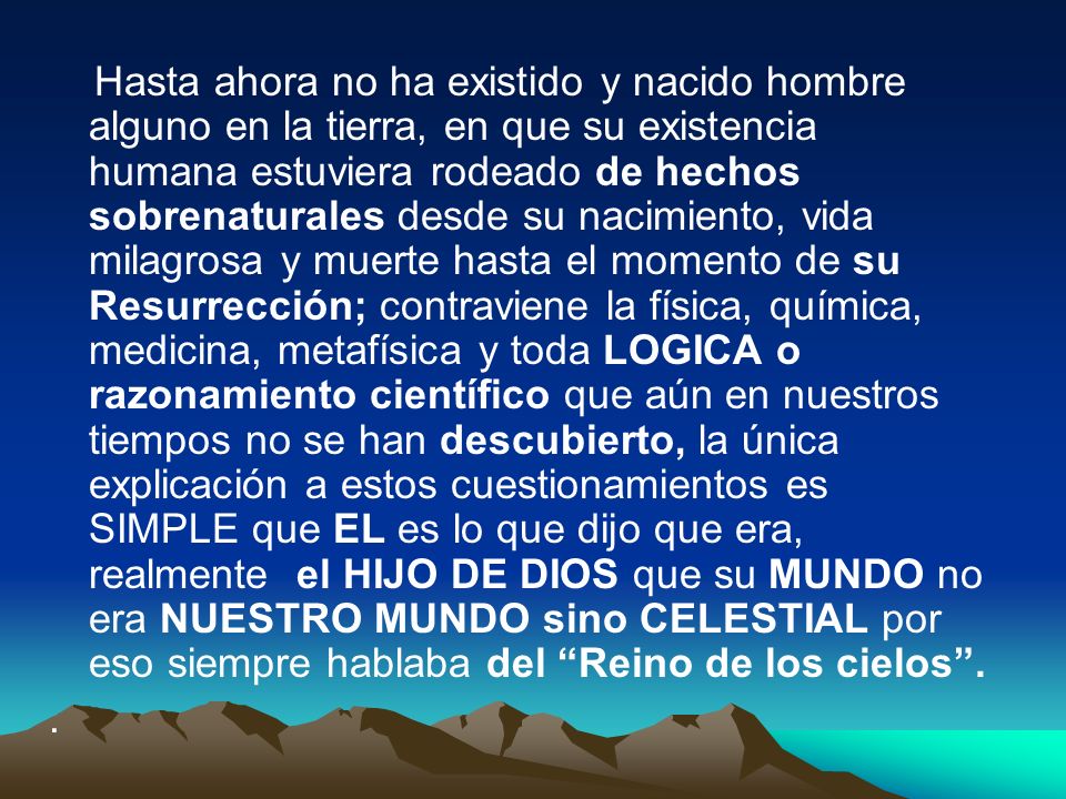 Hasta ahora no ha existido y nacido hombre alguno en la tierra, en que su existencia humana estuviera rodeado de hechos sobrenaturales desde su nacimiento, vida milagrosa y muerte hasta el momento de su Resurrección; contraviene la física, química, medicina, metafísica y toda LOGICA o razonamiento científico que aún en nuestros tiempos no se han descubierto, la única explicación a estos cuestionamientos es SIMPLE que EL es lo que dijo que era, realmente el HIJO DE DIOS que su MUNDO no era NUESTRO MUNDO sino CELESTIAL por eso siempre hablaba del Reino de los cielos .