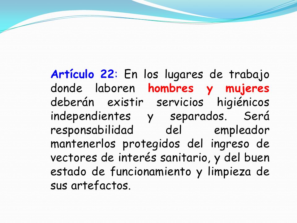 Artículo 22: En los lugares de trabajo donde laboren hombres y mujeres deberán existir servicios higiénicos independientes y separados.