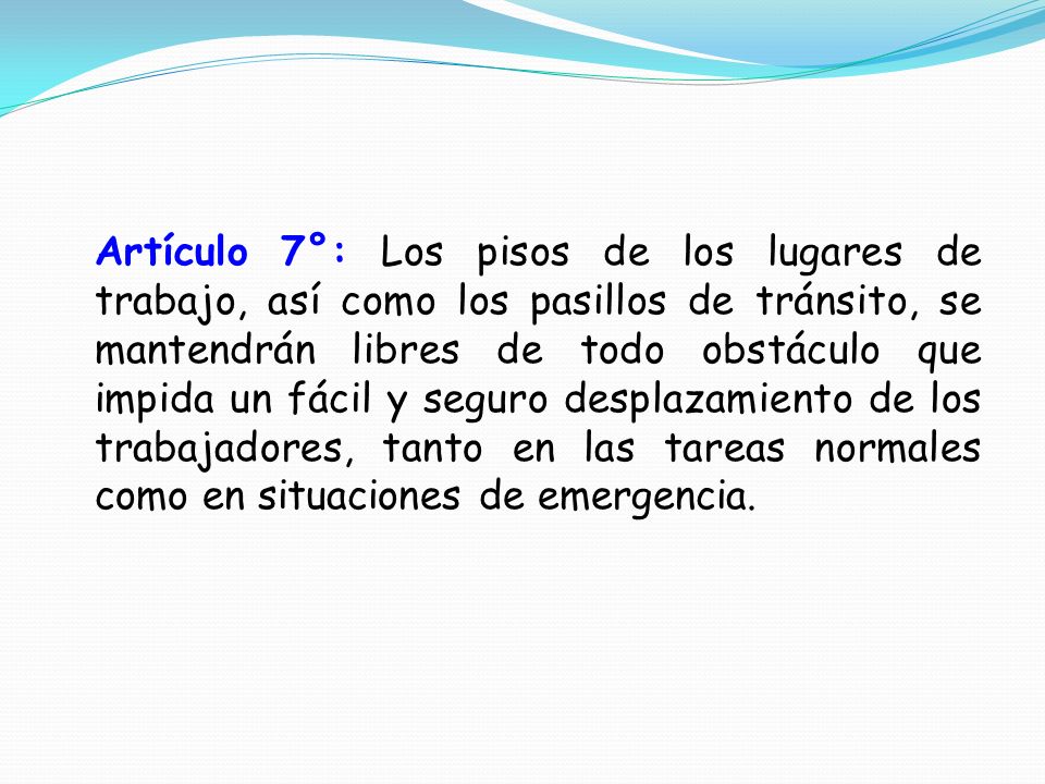 Artículo 7°: Los pisos de los lugares de trabajo, así como los pasillos de tránsito, se mantendrán libres de todo obstáculo que impida un fácil y seguro desplazamiento de los trabajadores, tanto en las tareas normales como en situaciones de emergencia.