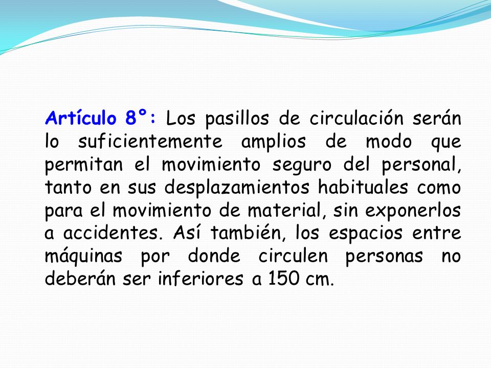Artículo 8°: Los pasillos de circulación serán lo suficientemente amplios de modo que permitan el movimiento seguro del personal, tanto en sus desplazamientos habituales como para el movimiento de material, sin exponerlos a accidentes.