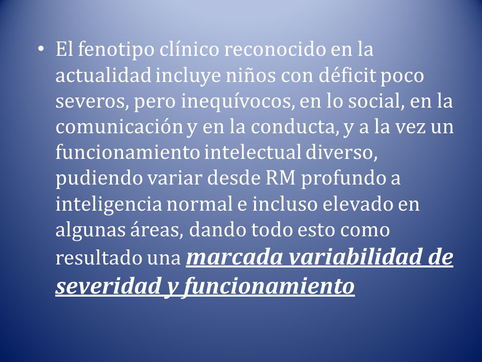 El fenotipo clínico reconocido en la actualidad incluye niños con déficit poco severos, pero inequívocos, en lo social, en la comunicación y en la conducta, y a la vez un funcionamiento intelectual diverso, pudiendo variar desde RM profundo a inteligencia normal e incluso elevado en algunas áreas, dando todo esto como resultado una marcada variabilidad de severidad y funcionamiento