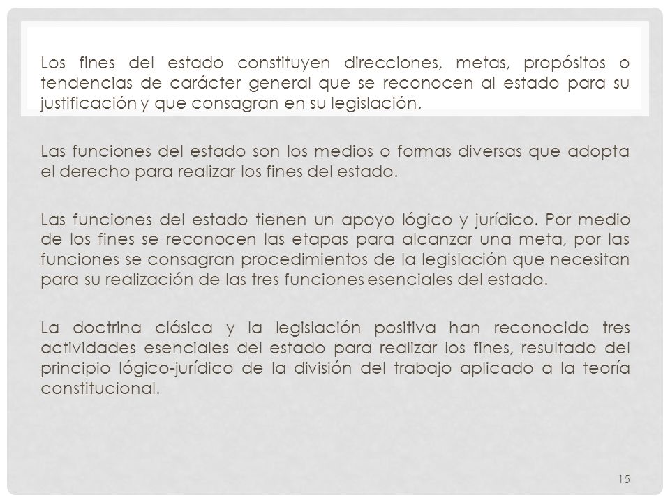 Los fines del estado constituyen direcciones, metas, propósitos o tendencias de carácter general que se reconocen al estado para su justificación y que consagran en su legislación.