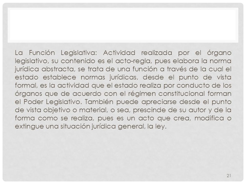 La Función Legislativa: Actividad realizada por el órgano legislativo, su contenido es el acto-regla, pues elabora la norma jurídica abstracta, se trata de una función a través de la cual el estado establece normas jurídicas, desde el punto de vista formal, es la actividad que el estado realiza por conducto de los órganos que de acuerdo con el régimen constitucional forman el Poder Legislativo.