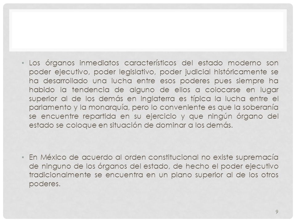 Los órganos inmediatos característicos del estado moderno son poder ejecutivo, poder legislativo, poder judicial históricamente se ha desarrollado una lucha entre esos poderes pues siempre ha habido la tendencia de alguno de ellos a colocarse en lugar superior al de los demás en Inglaterra es típica la lucha entre el parlamento y la monarquía, pero lo conveniente es que la soberanía se encuentre repartida en su ejercicio y que ningún órgano del estado se coloque en situación de dominar a los demás.