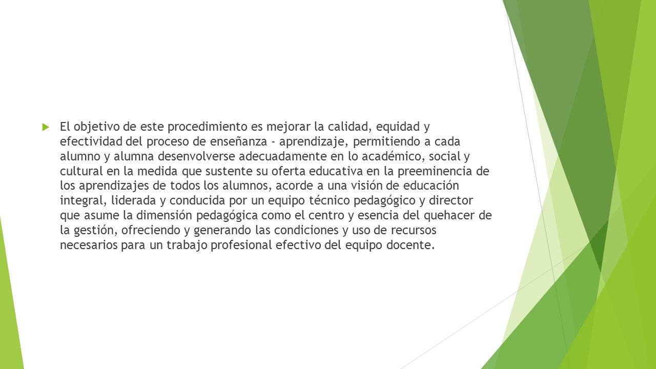 El objetivo de este procedimiento es mejorar la calidad, equidad y efectividad del proceso de enseñanza - aprendizaje, permitiendo a cada alumno y alumna desenvolverse adecuadamente en lo académico, social y cultural en la medida que sustente su oferta educativa en la preeminencia de los aprendizajes de todos los alumnos, acorde a una visión de educación integral, liderada y conducida por un equipo técnico pedagógico y director que asume la dimensión pedagógica como el centro y esencia del quehacer de la gestión, ofreciendo y generando las condiciones y uso de recursos necesarios para un trabajo profesional efectivo del equipo docente.
