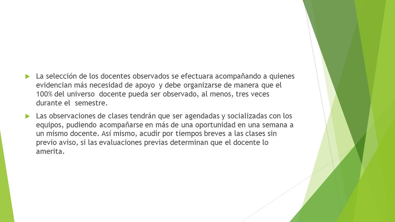 La selección de los docentes observados se efectuara acompañando a quienes evidencian más necesidad de apoyo y debe organizarse de manera que el 100% del universo docente pueda ser observado, al menos, tres veces durante el semestre.