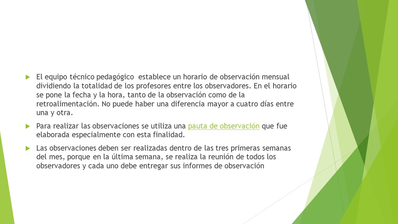 El equipo técnico pedagógico establece un horario de observación mensual dividiendo la totalidad de los profesores entre los observadores. En el horario se pone la fecha y la hora, tanto de la observación como de la retroalimentación. No puede haber una diferencia mayor a cuatro días entre una y otra.