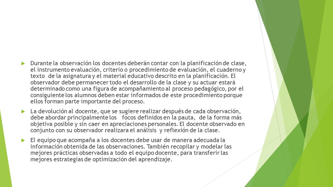 Durante la observación los docentes deberán contar con la planificación de clase, el instrumento evaluación, criterio o procedimiento de evaluación, el cuaderno y texto de la asignatura y el material educativo descrito en la planificación. El observador debe permanecer todo el desarrollo de la clase y su actuar estará determinado como una figura de acompañamiento al proceso pedagógico, por el consiguiente los alumnos deben estar informados de este procedimiento porque ellos forman parte importante del proceso.