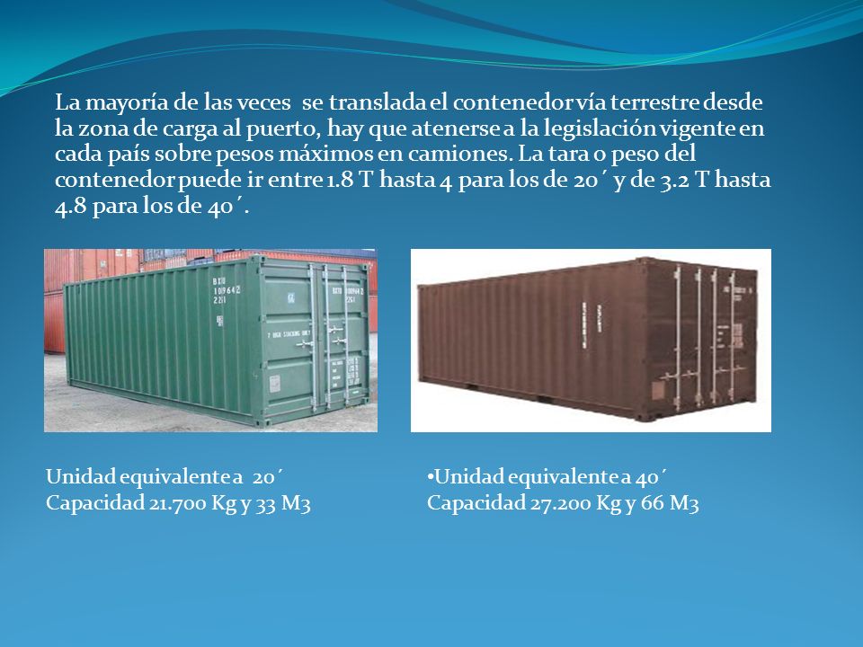 La mayoría de las veces se translada el contenedor vía terrestre desde la zona de carga al puerto, hay que atenerse a la legislación vigente en cada país sobre pesos máximos en camiones. La tara o peso del contenedor puede ir entre 1.8 T hasta 4 para los de 20´ y de 3.2 T hasta 4.8 para los de 40´.