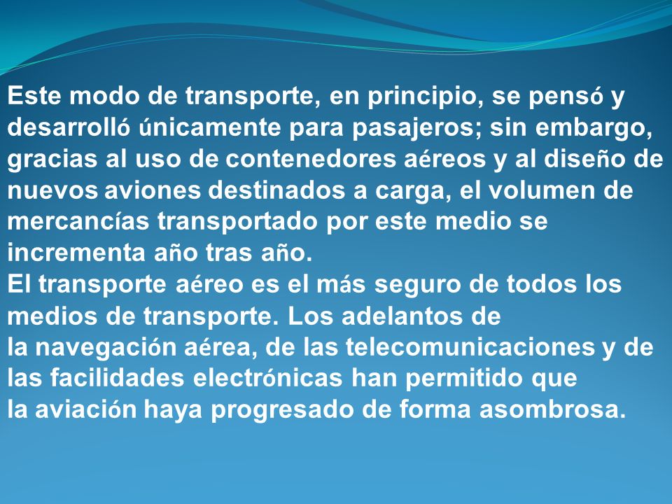 Este modo de transporte, en principio, se pensó y desarrolló únicamente para pasajeros; sin embargo, gracias al uso de contenedores aéreos y al diseño de nuevos aviones destinados a carga, el volumen de mercancías transportado por este medio se incrementa año tras año.