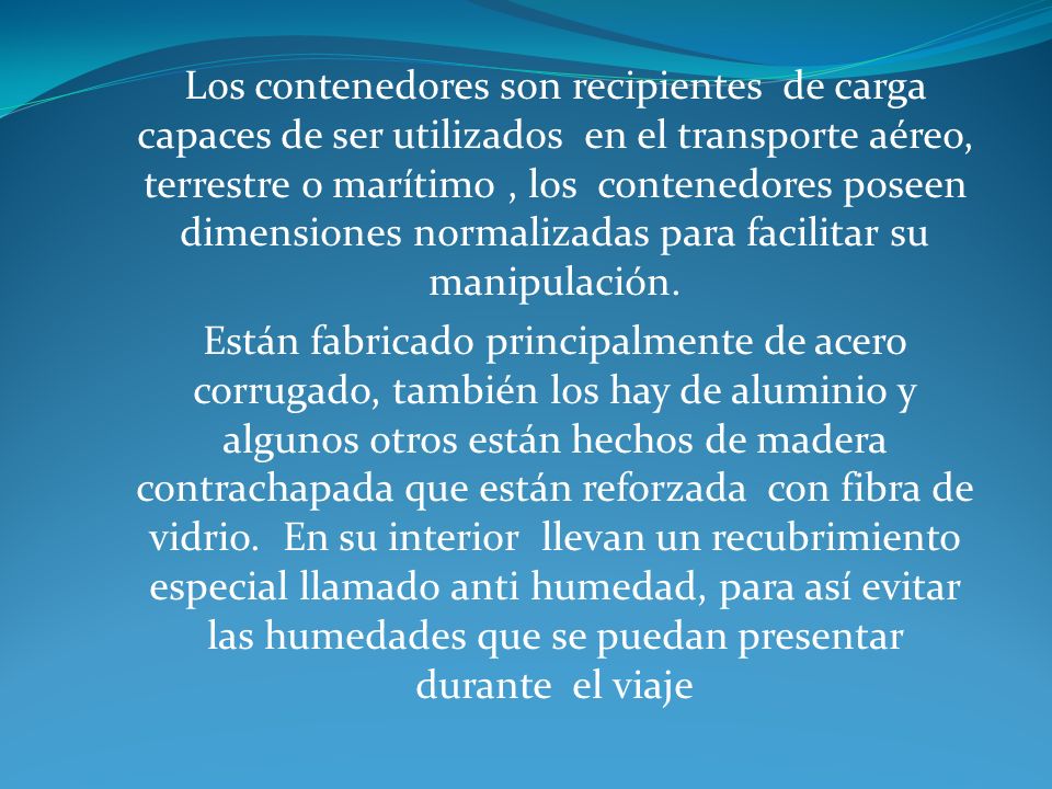 Los contenedores son recipientes de carga capaces de ser utilizados en el transporte aéreo, terrestre o marítimo , los contenedores poseen dimensiones normalizadas para facilitar su manipulación.