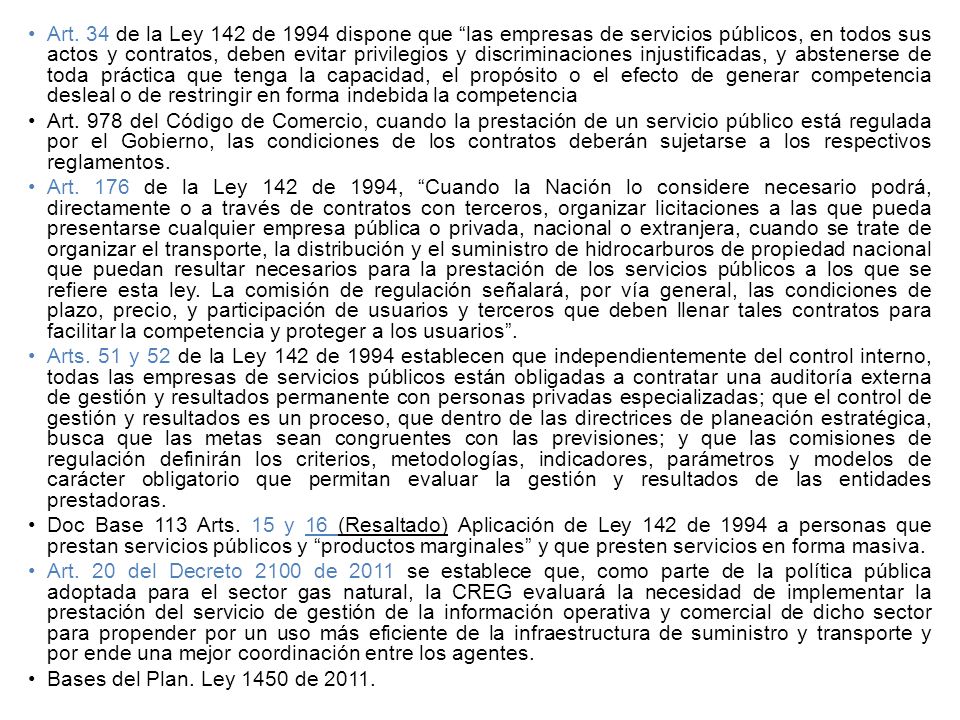 Art. 34 de la Ley 142 de 1994 dispone que las empresas de servicios públicos, en todos sus actos y contratos, deben evitar privilegios y discriminaciones injustificadas, y abstenerse de toda práctica que tenga la capacidad, el propósito o el efecto de generar competencia desleal o de restringir en forma indebida la competencia