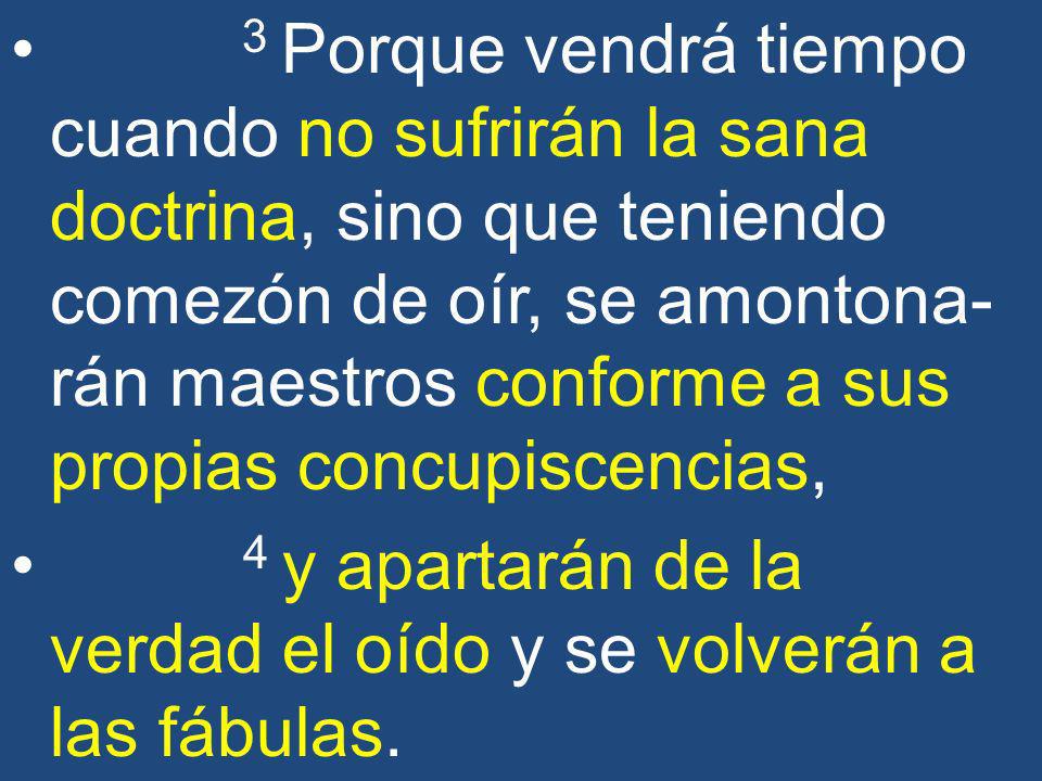 3 Porque vendrá tiempo cuando no sufrirán la sana doctrina, sino que teniendo comezón de oír, se amontona-rán maestros conforme a sus propias concupiscencias,