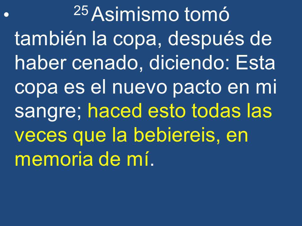25 Asimismo tomó también la copa, después de haber cenado, diciendo: Esta copa es el nuevo pacto en mi sangre; haced esto todas las veces que la bebiereis, en memoria de mí.